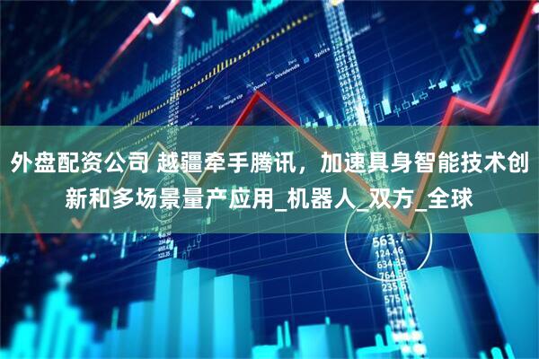 外盘配资公司 越疆牵手腾讯，加速具身智能技术创新和多场景量产应用_机器人_双方_全球