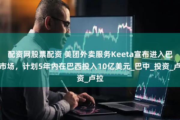 配资网股票配资 美团外卖服务Keeta宣布进入巴西市场，计划5年内在巴西投入10亿美元_巴中_投资_卢拉