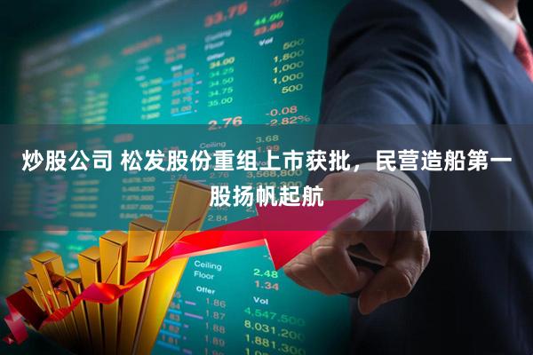 炒股公司 松发股份重组上市获批，民营造船第一股扬帆起航