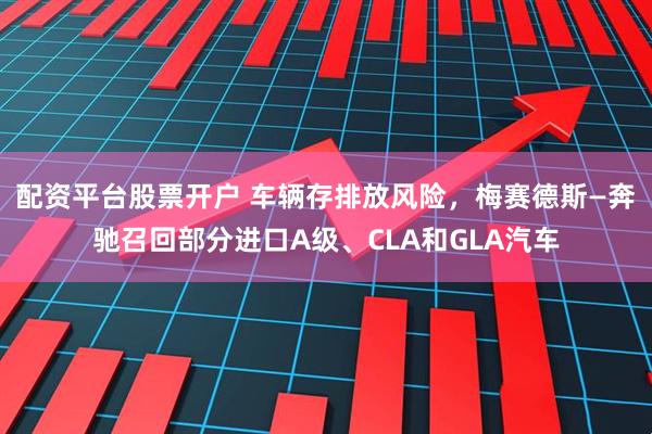 配资平台股票开户 车辆存排放风险，梅赛德斯—奔驰召回部分进口A级、CLA和GLA汽车
