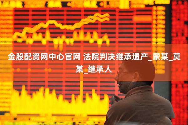 金股配资网中心官网 法院判决继承遗产_蒙某_莫某_继承人