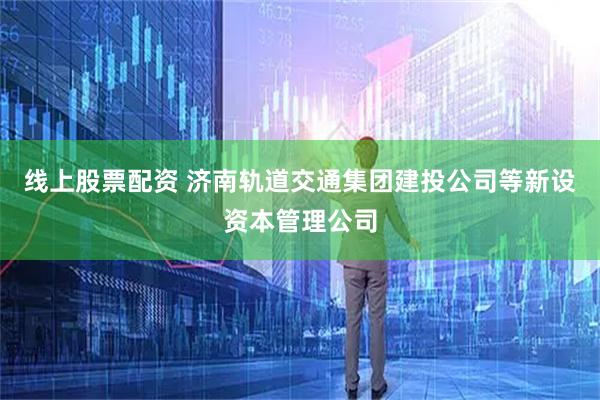 线上股票配资 济南轨道交通集团建投公司等新设资本管理公司