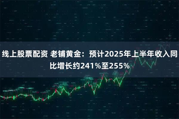 线上股票配资 老铺黄金：预计2025年上半年收入同比增长约241%至255%