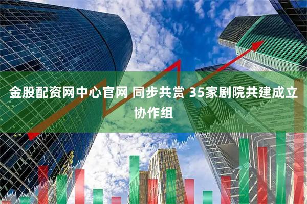金股配资网中心官网 同步共赏 35家剧院共建成立协作组