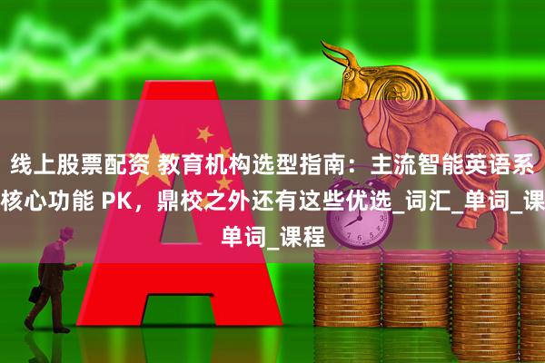 线上股票配资 教育机构选型指南：主流智能英语系统核心功能 PK，鼎校之外还有这些优选_词汇_单词_课程