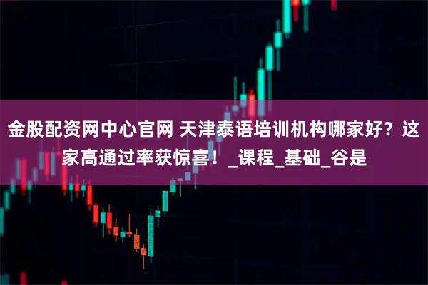 金股配资网中心官网 天津泰语培训机构哪家好？这家高通过率获惊喜！_课程_基础_谷是