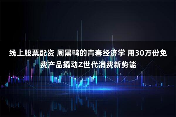 线上股票配资 周黑鸭的青春经济学 用30万份免费产品撬动Z世代消费新势能