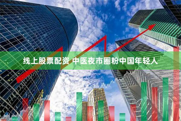 线上股票配资 中医夜市圈粉中国年轻人