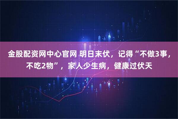 金股配资网中心官网 明日末伏，记得“不做3事，不吃2物”，家人少生病，健康过伏天