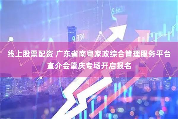 线上股票配资 广东省南粤家政综合管理服务平台宣介会肇庆专场开启报名