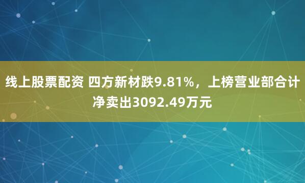 线上股票配资 四方新材跌9.81%，上榜营业部合计净卖出3092.49万元