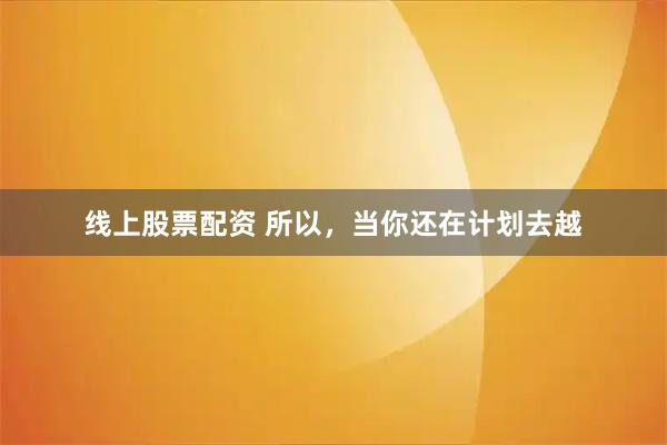线上股票配资 所以，当你还在计划去越