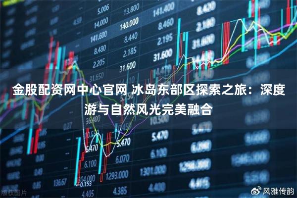 金股配资网中心官网 冰岛东部区探索之旅：深度游与自然风光完美融合