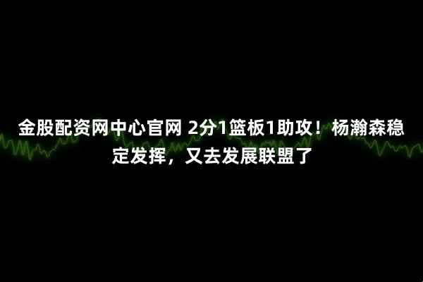 金股配资网中心官网 2分1篮板1助攻！杨瀚森稳定发挥，又去发展联盟了