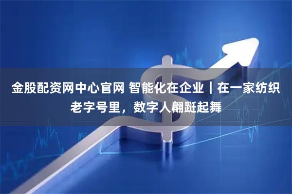 金股配资网中心官网 智能化在企业|在一家纺织老字号里,数字人翩跹起舞