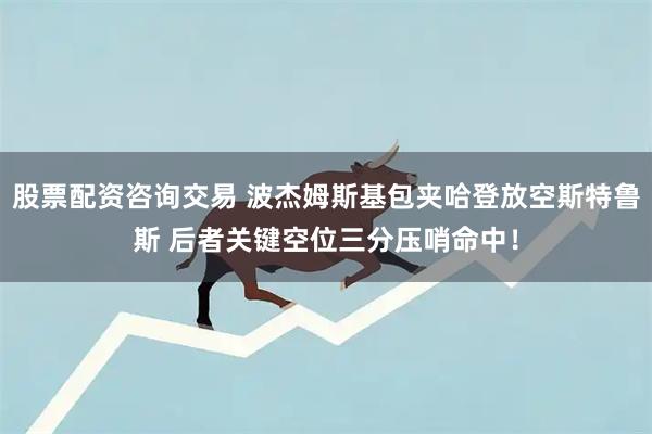 股票配资咨询交易 波杰姆斯基包夹哈登放空斯特鲁斯 后者关键空位三分压哨命中！