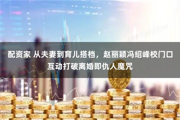 配资家 从夫妻到育儿搭档，赵丽颖冯绍峰校门口互动打破离婚即仇人魔咒