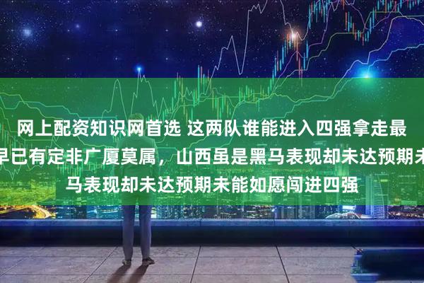网上配资知识网首选 这两队谁能进入四强拿走最后门票，答案虽早已有定非广厦莫属，山西虽是黑马表现却未达预期未能如愿闯进四强