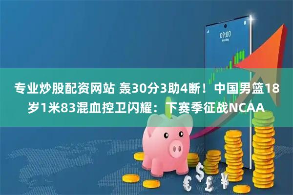 专业炒股配资网站 轰30分3助4断！中国男篮18岁1米83混血控卫闪耀：下赛季征战NCAA