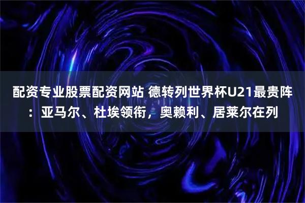 配资专业股票配资网站 德转列世界杯U21最贵阵：亚马尔、杜埃领衔，奥赖利、居莱尔在列