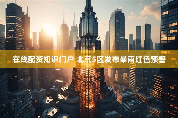 在线配资知识门户 北京5区发布暴雨红色预警