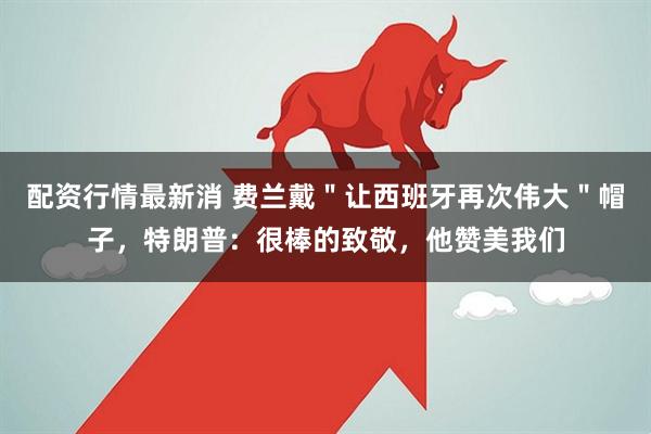 配资行情最新消 费兰戴＂让西班牙再次伟大＂帽子，特朗普：很棒的致敬，他赞美我们
