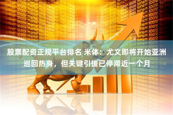 股票配资正规平台排名 米体：尤文即将开始亚洲巡回热身，但关键引援已停滞近一个月