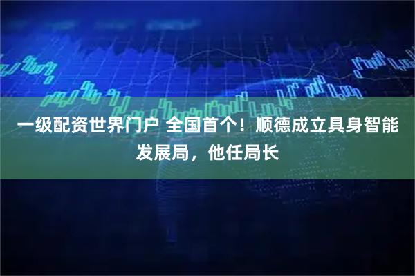 一级配资世界门户 全国首个！顺德成立具身智能发展局，他任局长