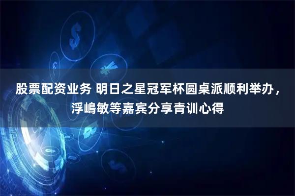 股票配资业务 明日之星冠军杯圆桌派顺利举办，浮嶋敏等嘉宾分享青训心得
