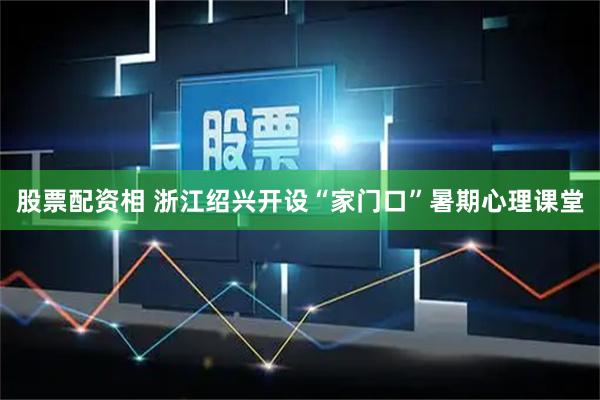 股票配资相 浙江绍兴开设“家门口”暑期心理课堂