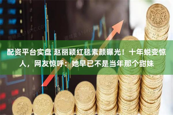 配资平台实盘 赵丽颖红毯素颜曝光！十年蜕变惊人，网友惊呼：她早已不是当年那个甜妹