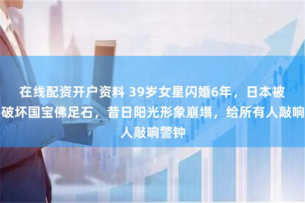 在线配资开户资料 39岁女星闪婚6年，日本被捕！破坏国宝佛足石，昔日阳光形象崩塌，给所有人敲响警钟