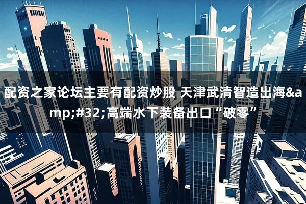 配资之家论坛主要有配资炒股 天津武清智造出海 高端水下装备出口“破零”