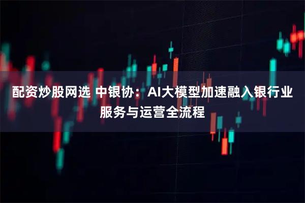 配资炒股网选 中银协：AI大模型加速融入银行业服务与运营全流程