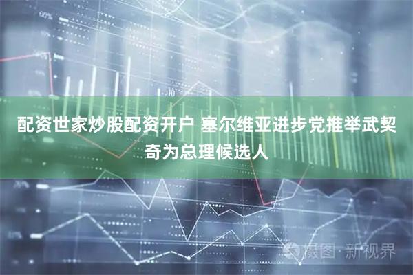 配资世家炒股配资开户 塞尔维亚进步党推举武契奇为总理候选人