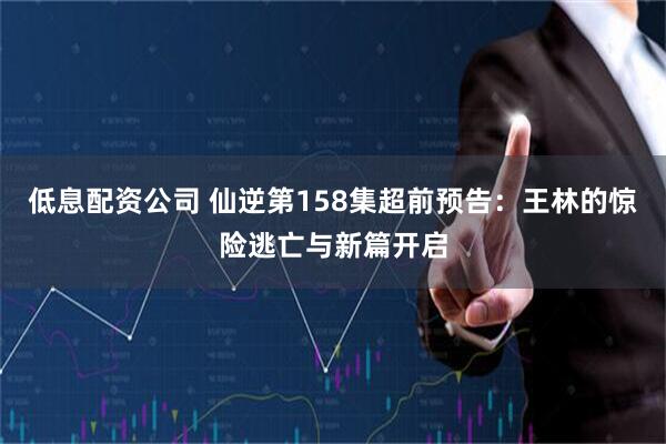 低息配资公司 仙逆第158集超前预告：王林的惊险逃亡与新篇开启