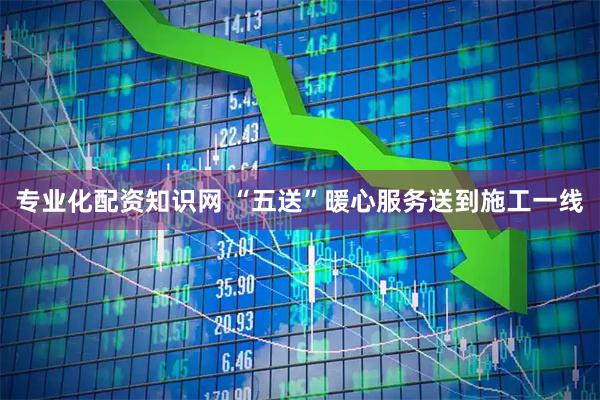 专业化配资知识网 “五送”暖心服务送到施工一线