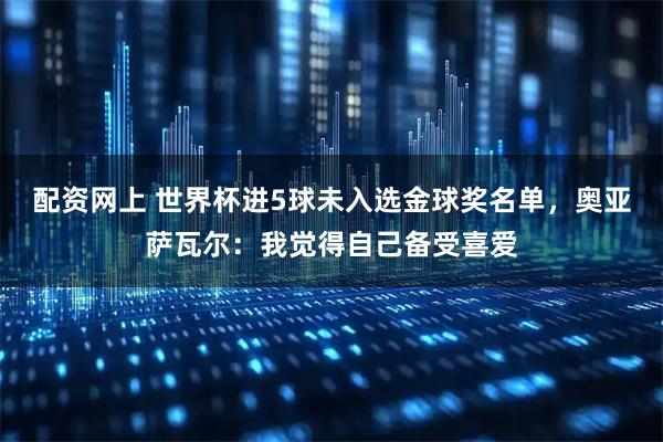 配资网上 世界杯进5球未入选金球奖名单，奥亚萨瓦尔：我觉得自己备受喜爱