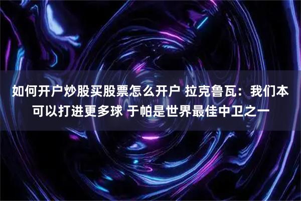 如何开户炒股买股票怎么开户 拉克鲁瓦：我们本可以打进更多球 于帕是世界最佳中卫之一