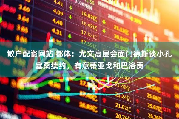 散户配资网站 都体：尤文高层会面门德斯谈小孔塞桑续约，有意蒂亚戈和巴洛贡