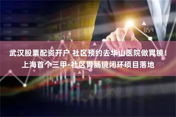 武汉股票配资开户 社区预约去华山医院做胃镜！上海首个三甲-社区胃肠镜闭环项目落地